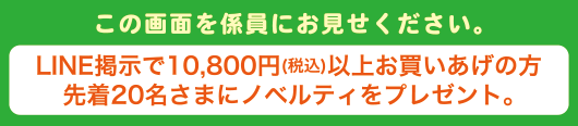 この画面を係員にお見せ下さい。LINE掲示で10,800円(税込)以上お買いあげの方先着20名さまにノベルティをプレゼント。
