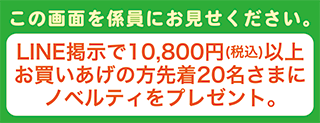 この画面を係員にお見せ下さい。LINE掲示で10,800円(税込)以上お買いあげの方先着20名さまにノベルティをプレゼント。