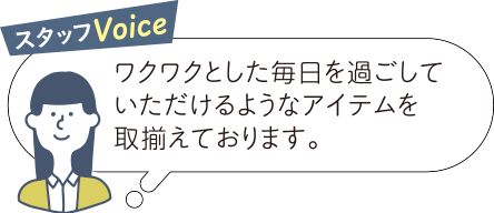 スタッフVoice ワクワクとした毎日を過ごしていただけるようなアイテムを取揃えております。