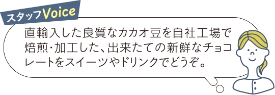 スタッフVoice 直輸入した良質なカカオ豆を自社工場で焙煎・加工した、出来たての新鮮なチョコレートをスイーツやドリンクでどうぞ。