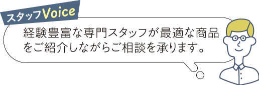 スタッフVoice 経験豊富な専門スタッフが最適な商品をご紹介しながらご相談を承ります。