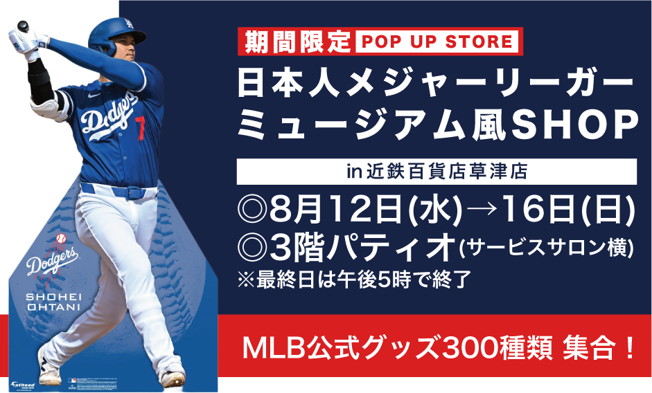 日本人メジャーリーガー ミュージアム風SHOP ㏌近鉄百貨店草津店 ◎8月12日(水)→16日(日)◎3階パティオ(サービスサロン横) ※最終日は午後5時で終了