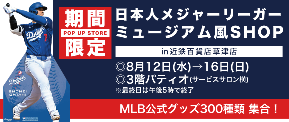 日本人メジャーリーガー ミュージアム風SHOP ㏌近鉄百貨店草津店 ◎8月12日(水)→16日(日)◎3階パティオ(サービスサロン横) ※最終日は午後5時で終了
