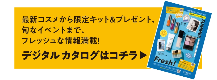 最新コスメから限定キット＆プレゼント、旬なイベントまで、フレッシュな情報満載！デジタル カタログはコチラ