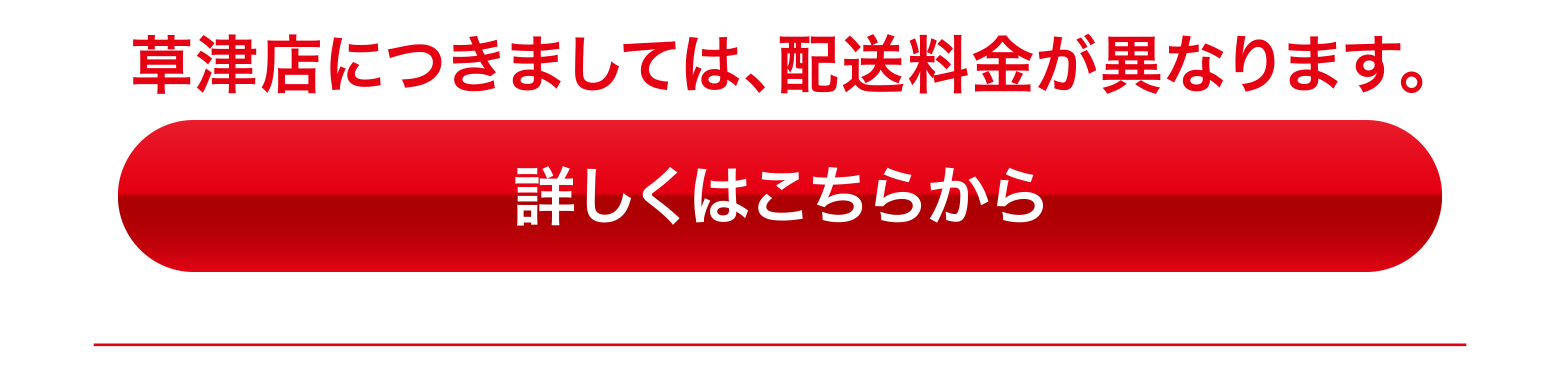草津店につきましては、配送料金が異なります。詳しくはこちらから