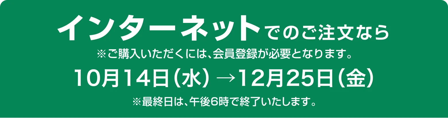 インターネットでのご注文なら10月14日（水） →12月26日（土）※最終日は、午前8時30分で終了いたします。