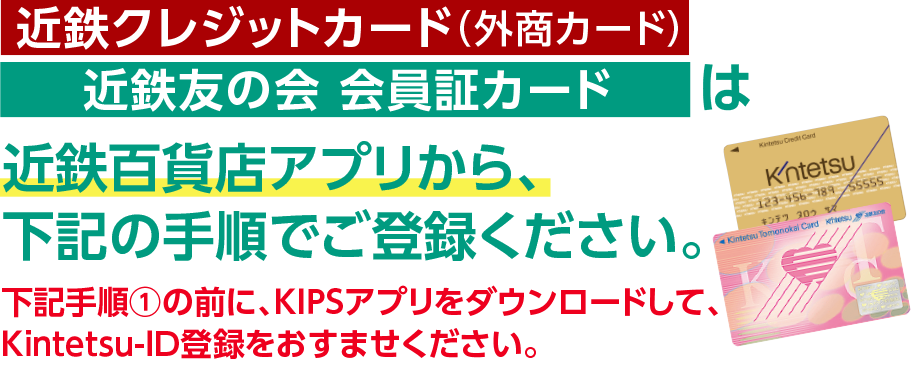 [KIPSクレジットカード（外商カード）][近鉄友の会 会員証カード]は近鉄百貨店アプリから、下記の手順でご登録ください。