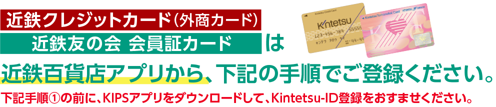 [KIPSクレジットカード（外商カード）][近鉄友の会 会員証カード]は近鉄百貨店アプリから、下記の手順でご登録ください。