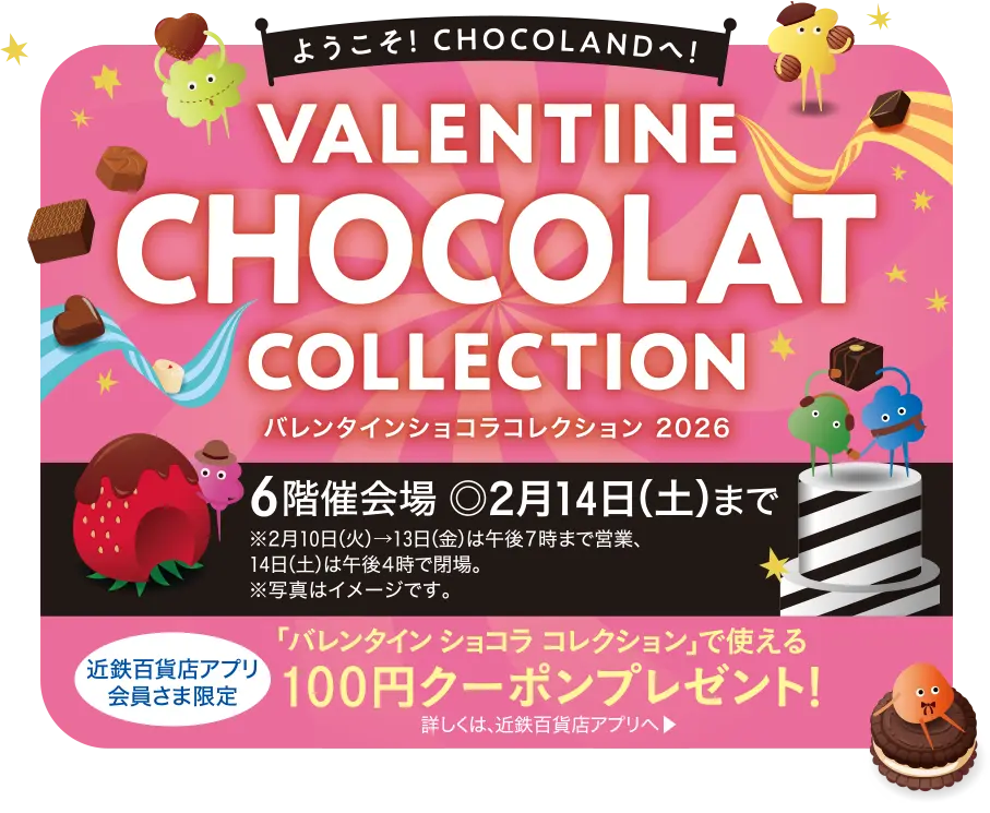バレンタイン ショコラ コレクション2026／6階催会場 ◎2月14日(土)まで ※2月10日(火)→13日(金)は午後7時まで営業、14日(土)は午後4時で閉場。※写真はイメージです。／近鉄百貨店アプリ会員さま限定「バレンタイン ショコラ コレクション」で使える100円クーポンプレゼント！