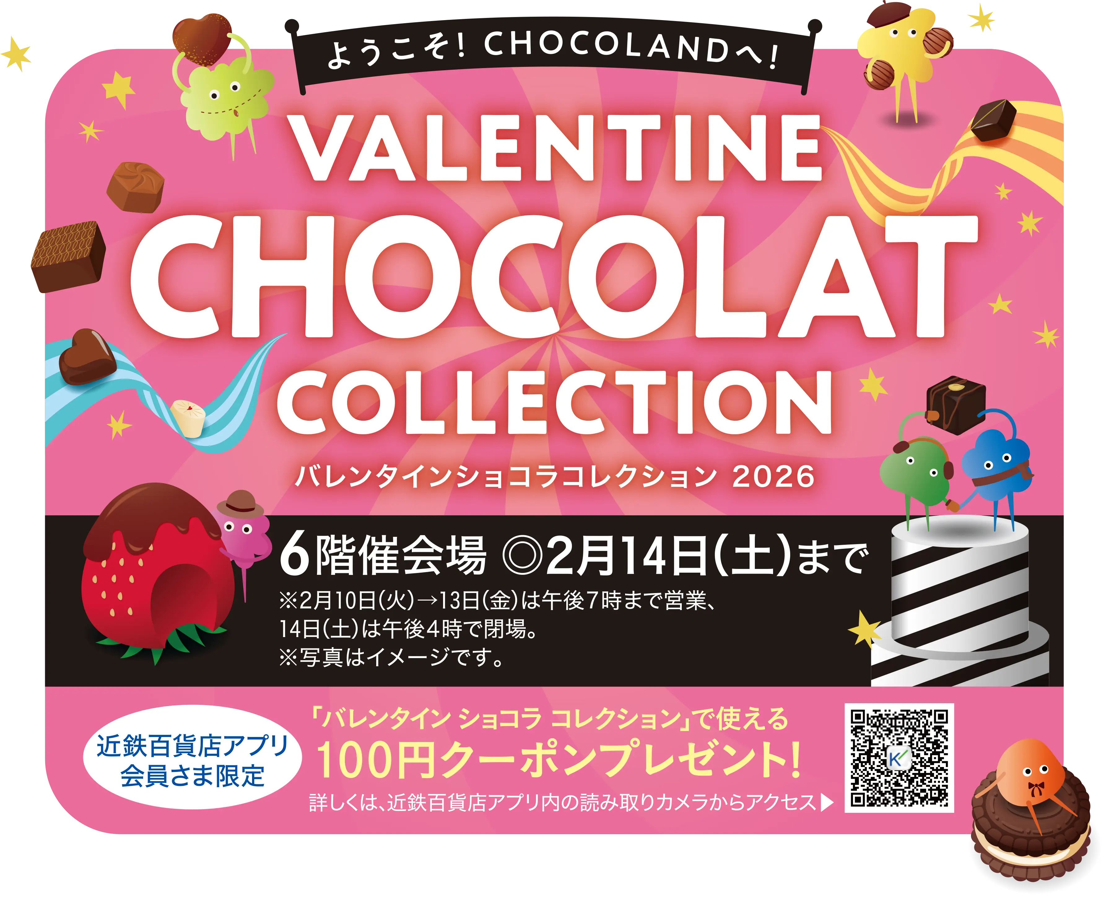 バレンタイン ショコラ コレクション2026／6階催会場 ◎2月14日(土)まで ※2月10日(火)→13日(金)は午後7時まで営業、14日(土)は午後4時で閉場。※写真はイメージです。／近鉄百貨店アプリ会員さま限定「バレンタイン ショコラ コレクション」で使える100円クーポンプレゼント！