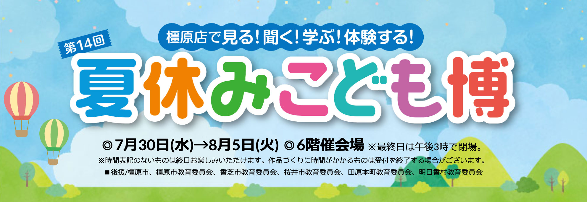 橿原店で見る！聞く！学ぶ！体験する！【予告】第14回 夏休みこども博 ◎7月30日(水)→8月5日(火)◎6階催会場 ※最終日は午後3時で閉場。