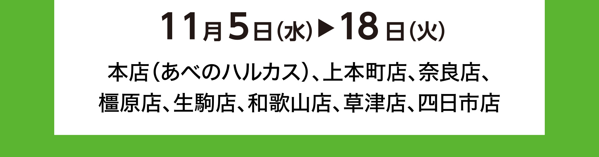 11月5日(水)→18日(火) 本店（あべのハルカス）、上本町店、奈良店、橿原店、生駒店、和歌山店、草津店、四日市店