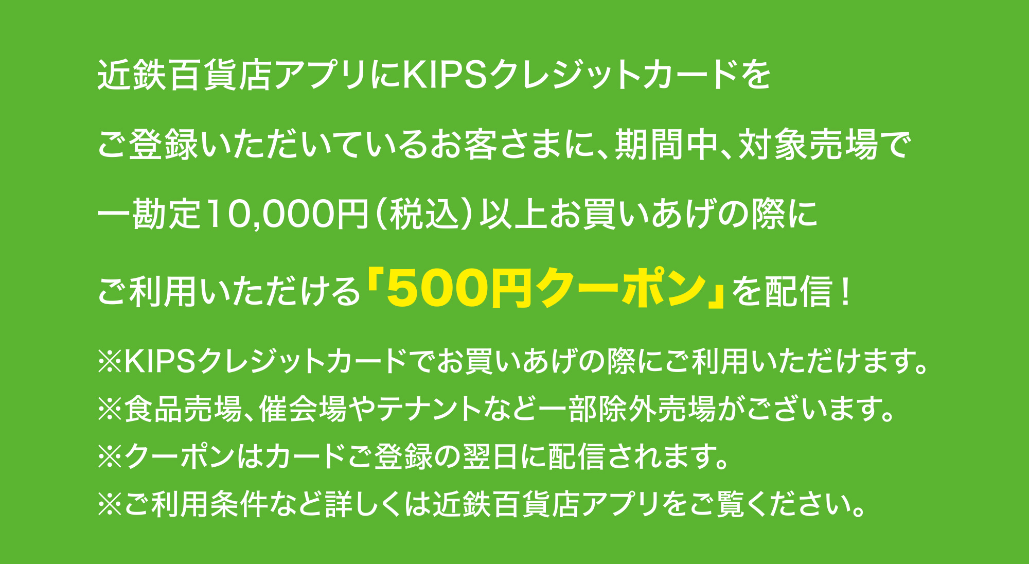 
							近鉄百貨店アプリにKIPSクレジットカードをご登録いただいているお客さまに、期間中、対象売場で一勘定10,000円（税込）以上お買いあげの際にご利用いただける「500円クーポン」を配信！
							※KIPSクレジットカードでお買いあげの際にご利用いただけます。
							※食品売場、催会場やテナントなど一部除外売場がございます。
							※クーポンはカードご登録の翌日に配信されます。
							※ご利用条件など詳しくは近鉄百貨店アプリをご覧ください。
						