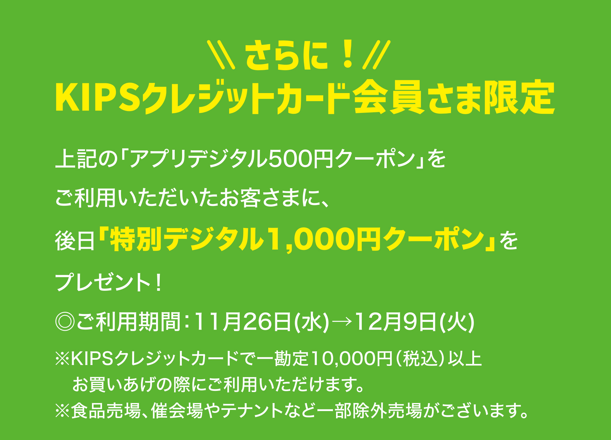 
							さらに！KIPSクレジットカード会員さま限定
							上記の「アプリデジタル500円クーポン」をご利用いただいたお客さまに、後日「特別デジタル1,000円クーポン」をプレゼント！
							◎ご利用期間：11月26日(水)→12月9日(火)
							※KIPSクレジットカードで一勘定10,000円（税込）以上お買いあげの際にご利用いただけます。
							※食品売場、催会場やテナントなど一部除外売場がございます。
						