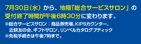 7月30日水曜日から地階総合サービスサロンの受付終了時間が午後6時30分に変わります。総合サービスサロンは商品券売場、KIPSカウンター、近鉄友の会、ギフトサロン、リンベルカタログブティックです・免税手続きは午後7時まで