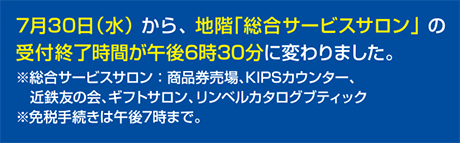 7月30日水曜日から地階総合サービスサロンの受付終了時間が午後6時30分に変わりました。総合サービスサロンは商品券売場、KIPSカウンター、近鉄友の会、ギフトサロン、リンベルカタログブティックです・免税手続きは午後7時まで
