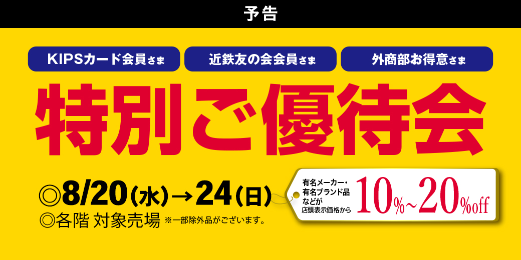【予告】KIPSカード会員さま・近鉄友の会会員さま・外商部お得意さま 特別ご優待会 【予告】 ◎8月20日(水)→24日(日) ◎各階 対象売場