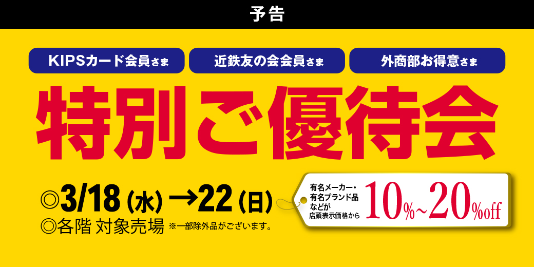 【予告】KIPSカード会員さま・近鉄友の会会員さま・外商部お得意さま 特別ご優待会 【予告】 ◎3月18日(水)→22日(日) ◎各階 対象売場