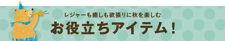 レジャーも癒しも欲張りに秋を楽しむ。お役立ちアイテム！