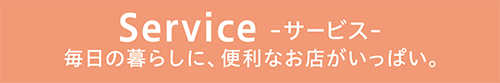 Service -サービス- 毎日の暮らしに、便利なお店がいっぱい。