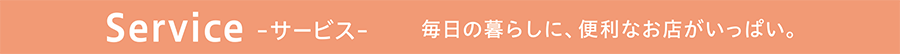 Service -サービス- 毎日の暮らしに、便利なお店がいっぱい。