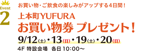 Event 2 お買い物・ご飲食の楽しみがアップする4日間！上本町YUFURA お買い物券 プレゼント！ 9/12(土)・13(日)・19(土)・20(日) 4F 特設会場 各日 10：00〜