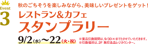 Event 3 秋のごちそうを楽しみながら、美味しいプレゼントをゲット！レストラン＆カフェ スタンプラリー 9/2(水)〜22(火・祝)※賞品引換期間は、9/30(水)までとさせていただきます。※引換場所は、2F 無印良品レジカウンター。