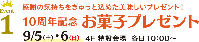 Event 1 感謝の気持ちをぎゅっと込めた美味しいプレゼント！10周年記念 お菓子プレゼント 9/5(土)・6(日) 4F 特設会場 各日 10：00〜