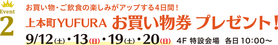 Event 2 お買い物・ご飲食の楽しみがアップする4日間！上本町YUFURA お買い物券 プレゼント！ 9/12(土)・13(日)・19(土)・20(日) 4F 特設会場 各日 10：00〜