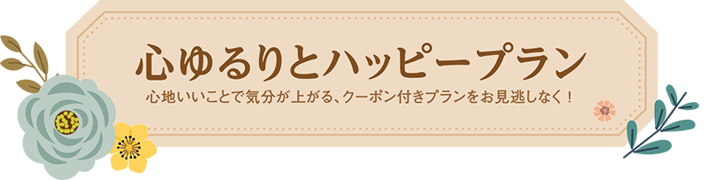 心ゆるりとハッピープラン 心地いいことで気分が上がる、クーポン付きプランをお見逃しなく！