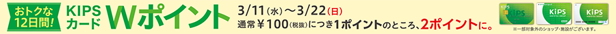 おトクな12日間！KIPSカードWポイント3/11(水)〜3/22(日)通常￥100(税抜)につき1ポイントのところ、2ポイントに。※一部対象外のショップ・施設がございます。