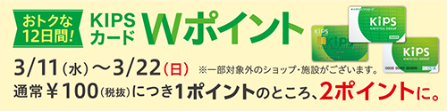 おトクな12日間！KIPSカードWポイント3/11(水)〜3/22(日)通常￥100(税抜)につき1ポイントのところ、2ポイントに。※一部対象外のショップ・施設がございます。