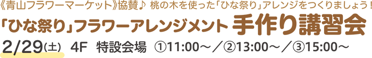 《青山フラワーマーケット》協賛♪ 桃の木を使った「ひな祭り」アレンジをつくりましょう！「ひな祭り」フラワーアレンジメント手作り講習会 2/29(土)4F  特設会場①11:00〜／②13:00〜／③15:00〜
