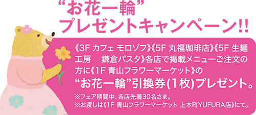 “お花一輪”プレゼントキャンペーン!!《3F カフェ モロゾフ》《5F 丸福珈琲店》《5F 生麺工房 鎌倉パスタ》各店で掲載メニューご注文の方に《1F青山フラワーマーケット》の“お花一輪”引換券(1枚)プレゼント。※フェア期間中、各店先着30名さま。 ※お渡しは《1F 青山フラワーマーケット 上本町YUFURA店》にて。