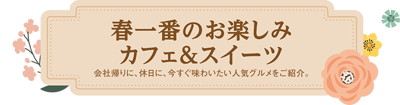 春一番のお楽しみカフェ＆スイーツ 会社帰りに、休日に、今すぐ味わいたい人気グルメをご紹介。